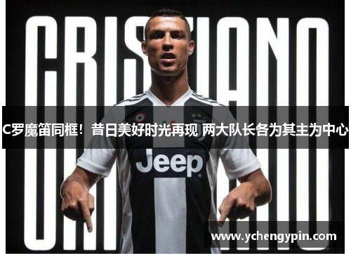 C罗魔笛同框!昔日美好时光再现 两大队长各为其主为中心 C罗魔笛同框!昔日美好时光再现 两大队长各为其主为中心
