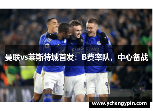 曼联vs莱斯特城首发：B费率队，中心备战